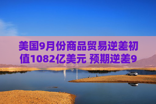 美国9月份商品贸易逆差初值1082亿美元 预期逆差960亿美元