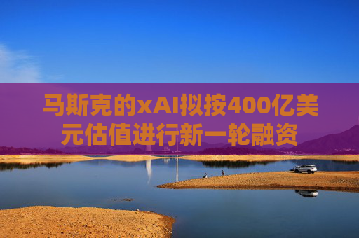 马斯克的xAI拟按400亿美元估值进行新一轮融资