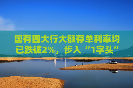 国有四大行大额存单利率均已跌破2%，步入“1字头”