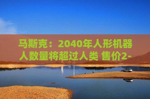 马斯克：2040年人形机器人数量将超过人类 售价2-2.5万美元