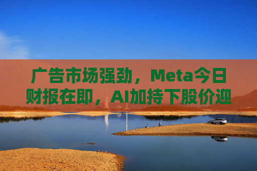 广告市场强劲，Meta今日财报在即，AI加持下股价迎涨势