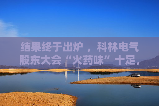 结果终于出炉 ，科林电气股东大会“火药味”十足，时长创纪录