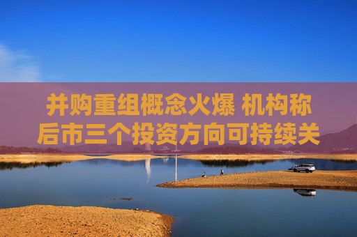 并购重组概念火爆 机构称后市三个投资方向可持续关注