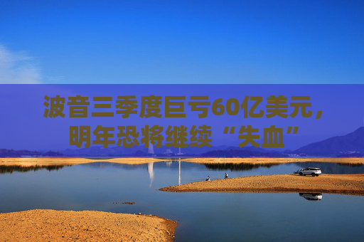波音三季度巨亏60亿美元，明年恐将继续“失血”