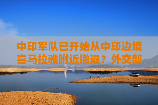 中印军队已开始从中印边境喜马拉雅附近撤退？外交部回应