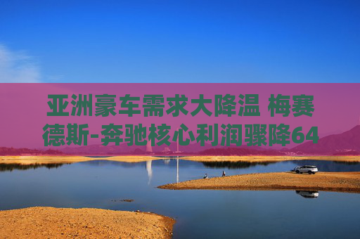 亚洲豪车需求大降温 梅赛德斯-奔驰核心利润骤降64%