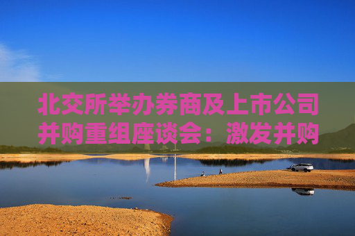 北交所举办券商及上市公司并购重组座谈会：激发并购重组市场活力 提升并购重组质量