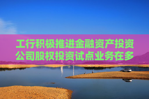 工行积极推进金融资产投资公司股权投资试点业务在多地率先落地