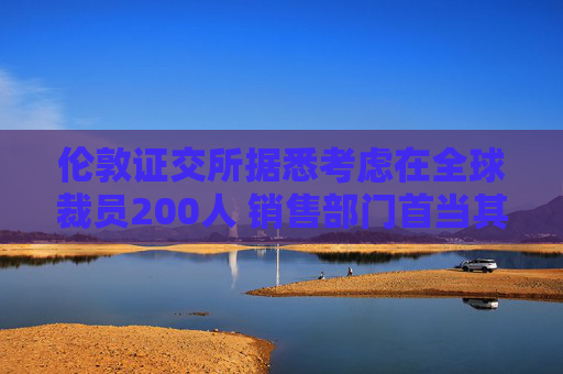 伦敦证交所据悉考虑在全球裁员200人 销售部门首当其冲