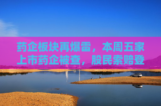 药企板块再爆雷，本周五家上市药企被查，股民索赔登记需及时