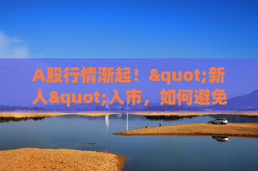 A股行情渐起！"新人"入市，如何避免重大亏损？来刷九项测试