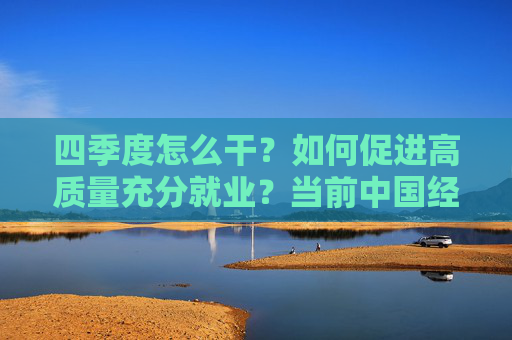 四季度怎么干？如何促进高质量充分就业？当前中国经济热点问答