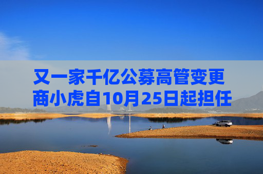又一家千亿公募高管变更 商小虎自10月25日起担任融通基金总经理