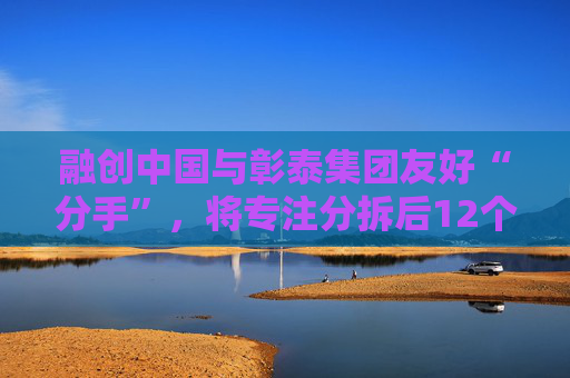 融创中国与彰泰集团友好“分手”，将专注分拆后12个项目的开发建设