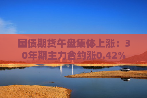 国债期货午盘集体上涨：30年期主力合约涨0.42%