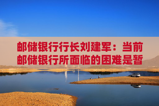 邮储银行行长刘建军：当前邮储银行所面临的困难是暂时的，未来的增长空间仍然是广阔的