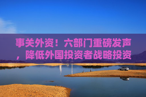 事关外资！六部门重磅发声，降低外国投资者战略投资A股要求