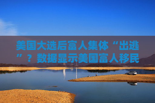 美国大选后富人集体“出逃”？数据显示美国富人移民需求激增