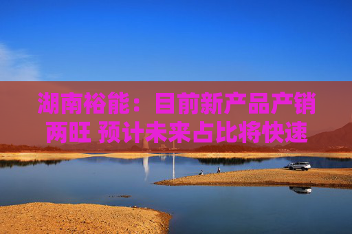 湖南裕能：目前新产品产销两旺 预计未来占比将快速提升