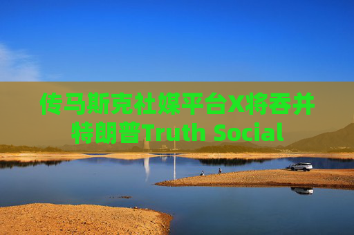 传马斯克社媒平台X将吞并特朗普Truth Social