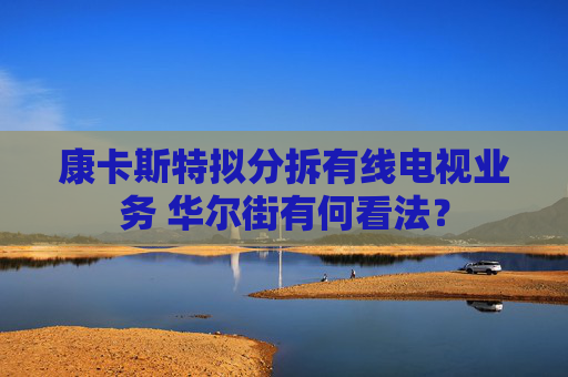 康卡斯特拟分拆有线电视业务 华尔街有何看法？