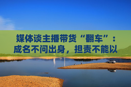 媒体谈主播带货“翻车”：成名不问出身，担责不能以此为托辞