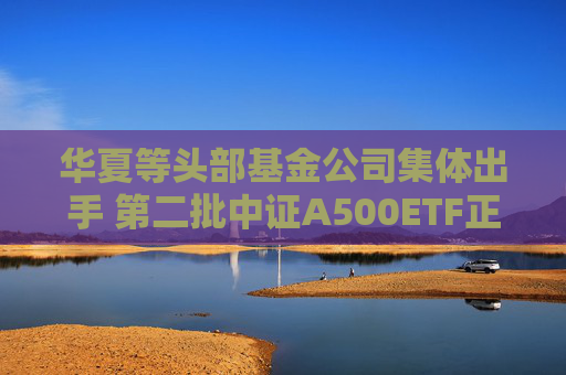 华夏等头部基金公司集体出手 第二批中证A500ETF正式获批