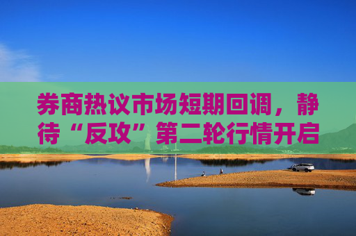 券商热议市场短期回调，静待“反攻”第二轮行情开启，结构上聚焦“科技牛”