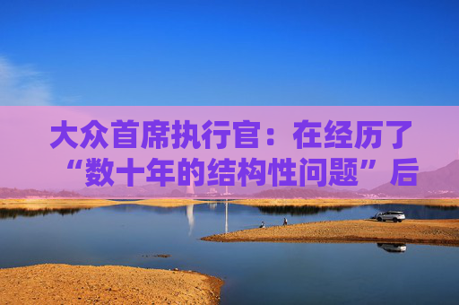 大众首席执行官：在经历了“数十年的结构性问题”后，削减成本是必要的