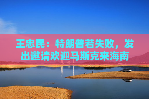 王忠民：特朗普若失败，发出邀请欢迎马斯克来海南