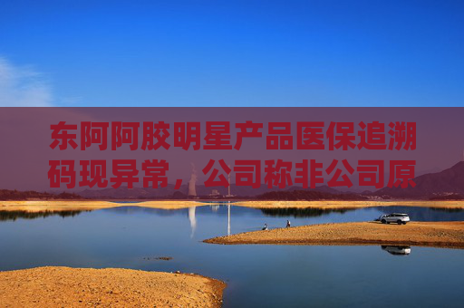 东阿阿胶明星产品医保追溯码现异常，公司称非公司原因 部分药店、医院为何盯上这款药？