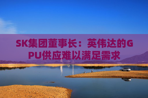 SK集团董事长：英伟达的GPU供应难以满足需求
