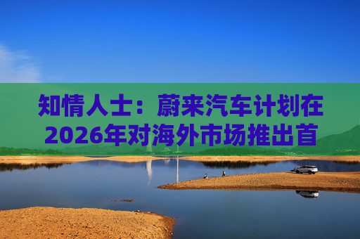 知情人士：蔚来汽车计划在2026年对海外市场推出首款混合动力车型