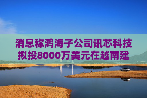 消息称鸿海子公司讯芯科技拟投8000万美元在越南建厂