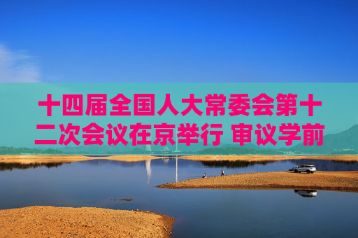 十四届全国人大常委会第十二次会议在京举行 审议学前教育法草案、文物保护法修订草案等  赵乐际主持