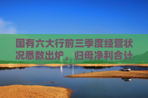 国有六大行前三季度经营状况悉数出炉，归母净利合计超1万亿日赚38.67亿，资产质量整体稳健