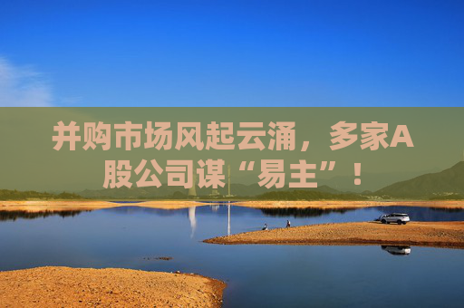 并购市场风起云涌，多家A股公司谋“易主”！