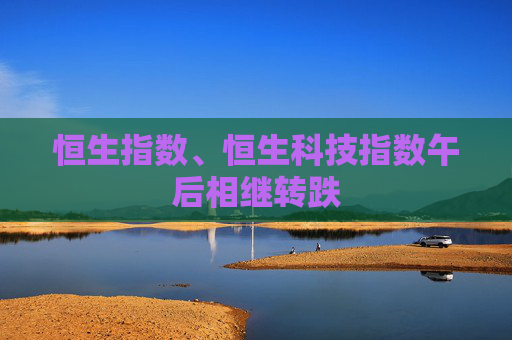 恒生指数、恒生科技指数午后相继转跌