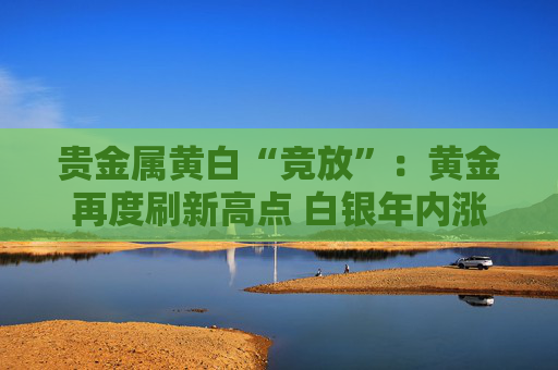 贵金属黄白“竞放”：黄金再度刷新高点 白银年内涨幅超40%