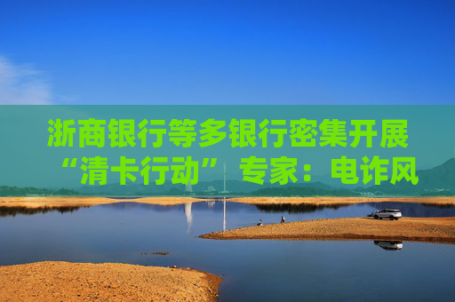 浙商银行等多银行密集开展“清卡行动” 专家：电诈风险下银行相关举措走向常态化
