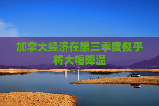 加拿大经济在第三季度似乎将大幅降温