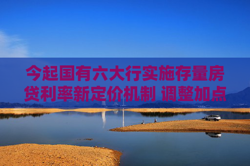 今起国有六大行实施存量房贷利率新定价机制 调整加点值与重定价周期
