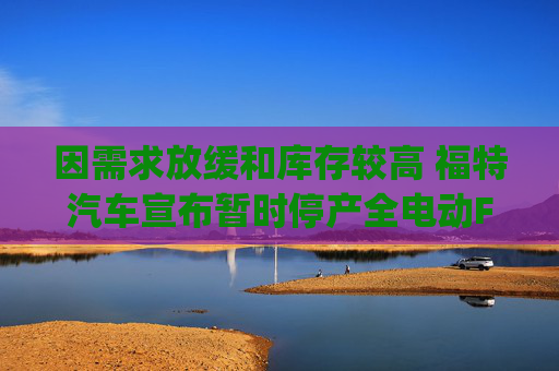 因需求放缓和库存较高 福特汽车宣布暂时停产全电动F-150 Lightning皮卡