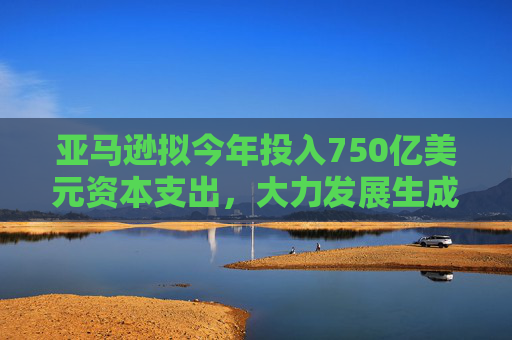 亚马逊拟今年投入750亿美元资本支出，大力发展生成式AI