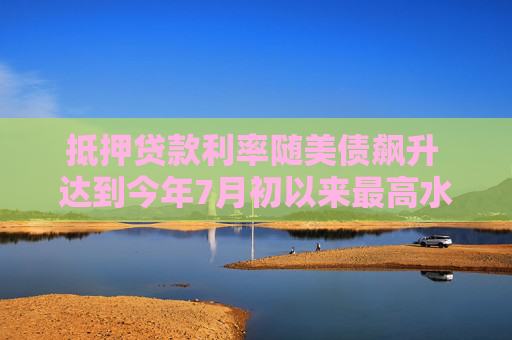 抵押贷款利率随美债飙升 达到今年7月初以来最高水平