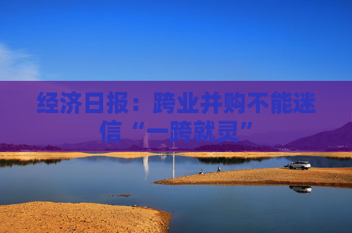 经济日报：跨业并购不能迷信“一跨就灵”