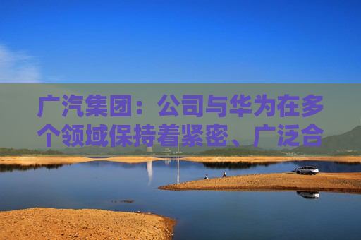 广汽集团：公司与华为在多个领域保持着紧密、广泛合作