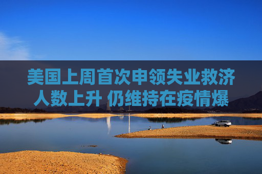 美国上周首次申领失业救济人数上升 仍维持在疫情爆发前的水平