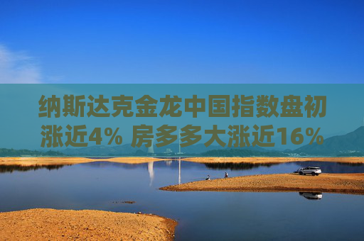 纳斯达克金龙中国指数盘初涨近4% 房多多大涨近16%