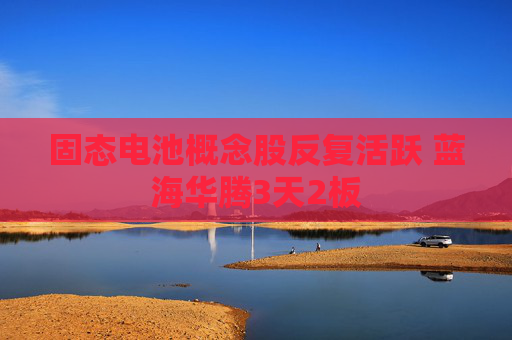 固态电池概念股反复活跃 蓝海华腾3天2板